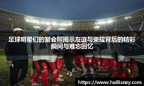 足球明星们的聚会照揭示友谊与荣耀背后的精彩瞬间与难忘回忆