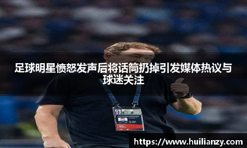 足球明星愤怒发声后将话筒扔掉引发媒体热议与球迷关注